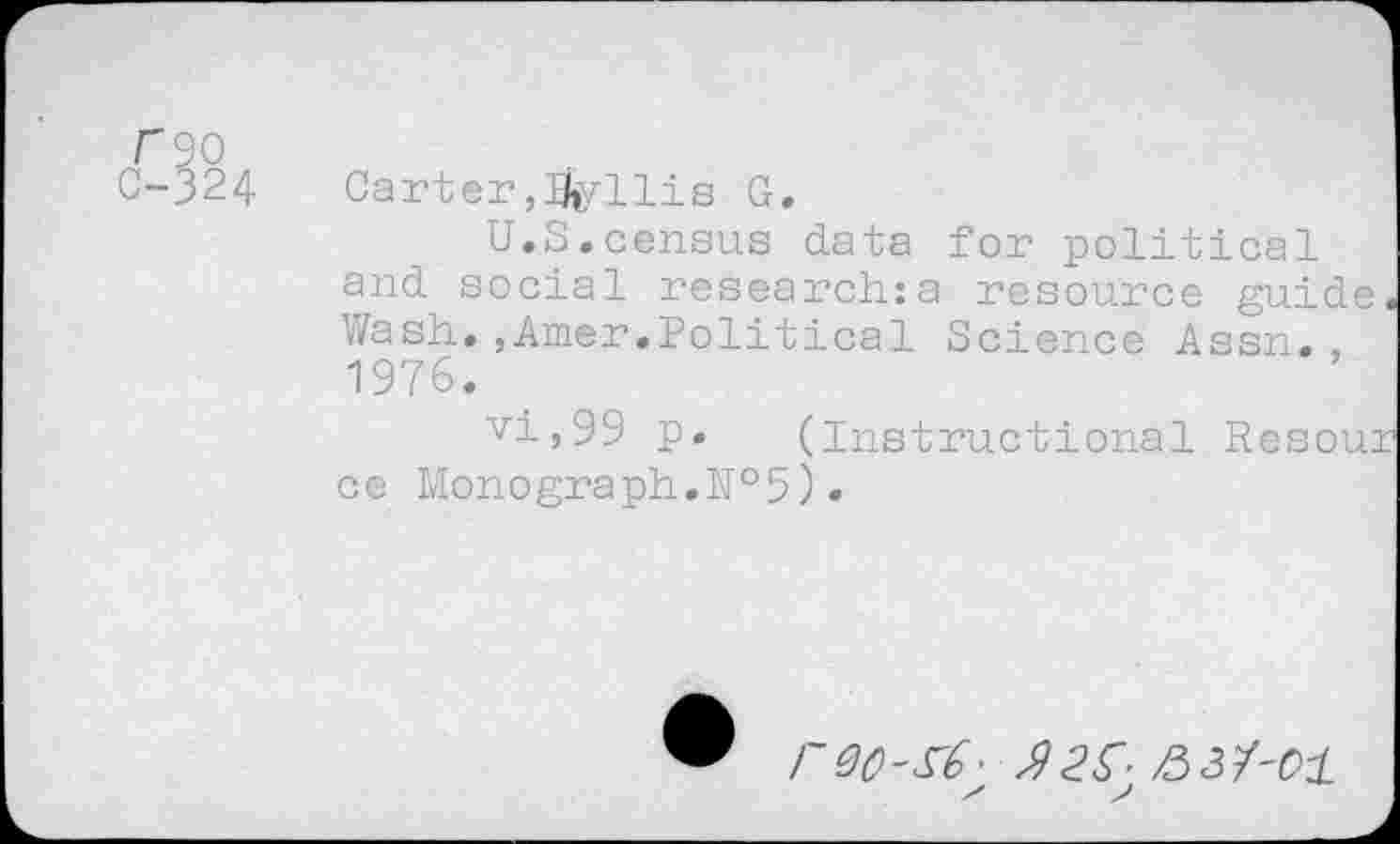 ﻿f90
0-324	Carter,Iferllis G.
U.S.census data for political and social researches resource guide Wash.,Amer.Political Science Assn., 1976.
vi,99 p.	(Instruct ional Resou:
ce Monograph.№5).
rVO-S^